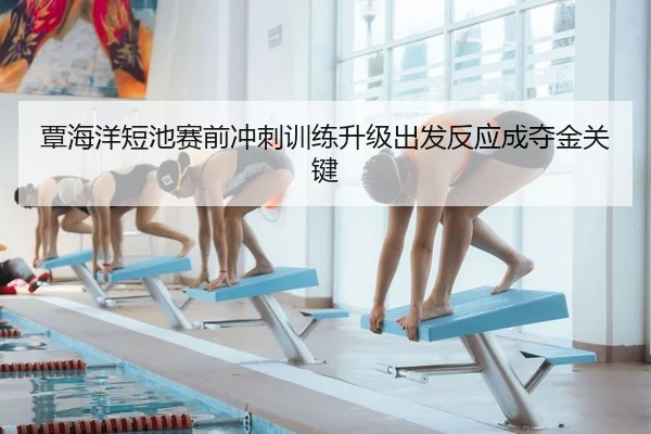 覃海洋短池赛前冲刺训练升级出发反应成夺金关键