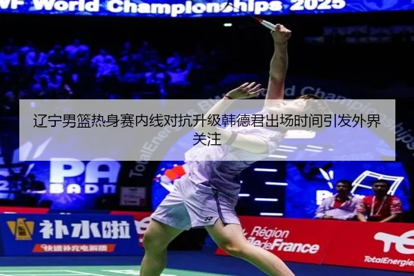 辽宁男篮热身赛内线对抗升级韩德君出场时间引发外界关注