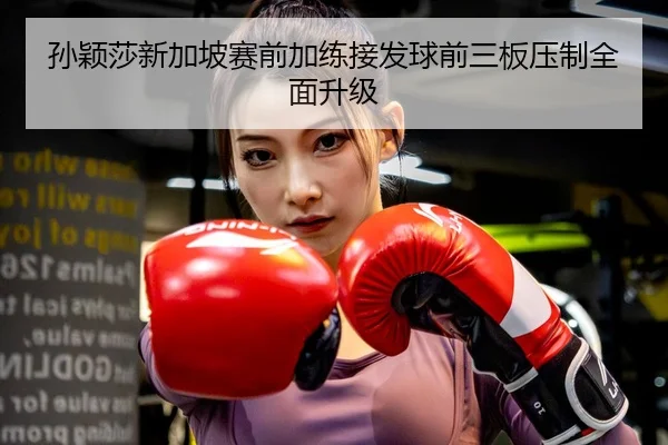 孙颖莎新加坡赛前加练接发球前三板压制全面升级